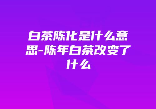 白茶陈化是什么意思-陈年白茶改变了什么