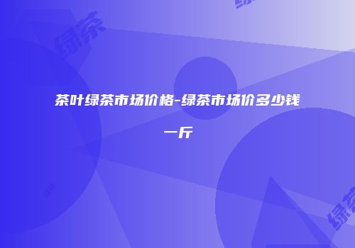 茶叶绿茶市场价格-绿茶市场价多少钱一斤