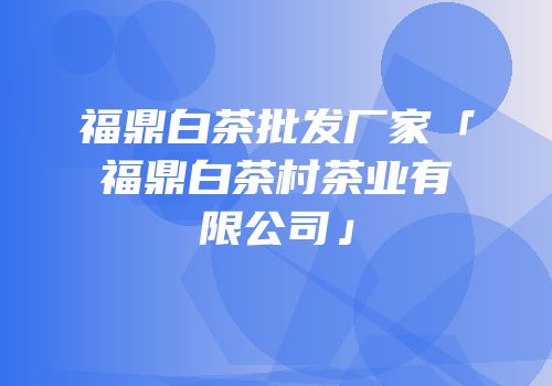 福鼎白茶批发厂家「福鼎白茶村茶业有限公司」