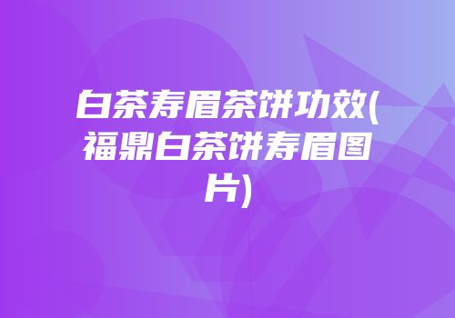 白茶寿眉茶饼功效(福鼎白茶饼寿眉图片)