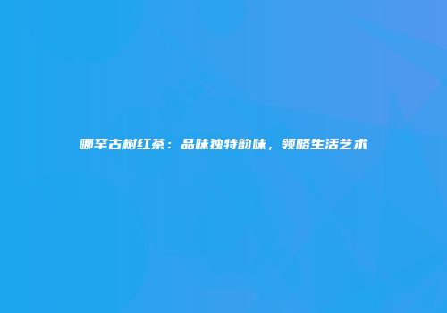 哪罕古树红茶：品味独特韵味，领略生活艺术