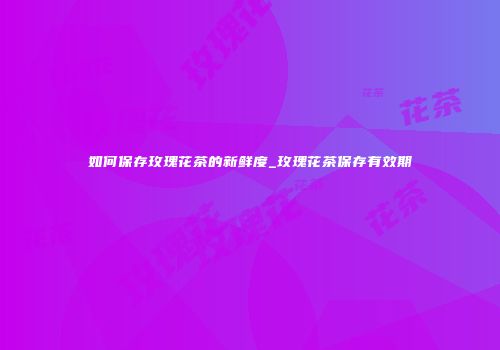 如何保存玫瑰花茶的新鲜度_玫瑰花茶保存有效期