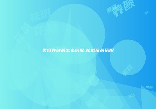 美容养颜茶怎么搭配,祛斑花茶搭配