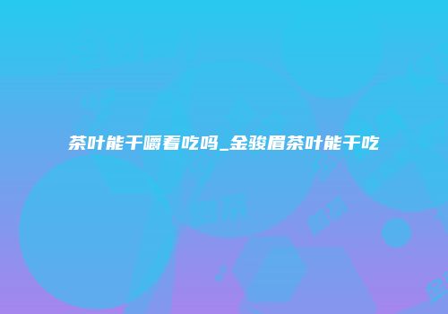 茶叶能干嚼着吃吗_金骏眉茶叶能干吃