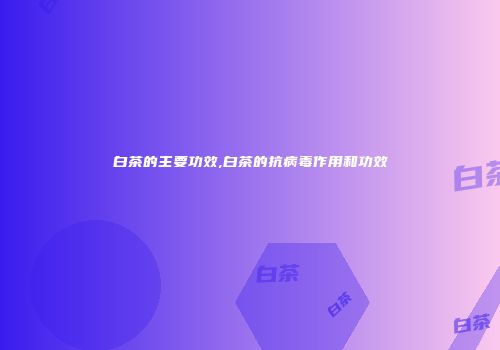 白茶的主要功效,白茶的抗病毒作用和功效