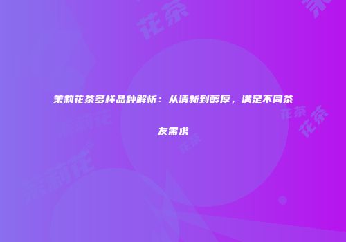 茉莉花茶多样品种解析：从清新到醇厚，满足不同茶友需求