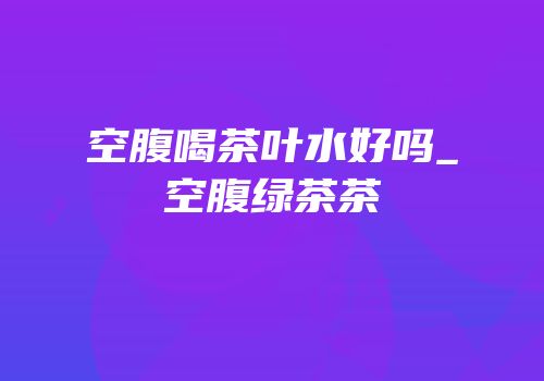 空腹喝茶叶水好吗_空腹绿茶茶