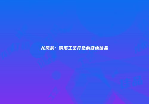 龙凤茶：精湛工艺打造的健康佳品