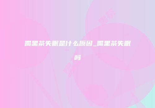 喝黑茶失眠是什么原因_喝黑茶失眠吗