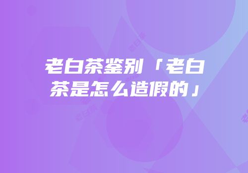 老白茶鉴别「老白茶是怎么造假的」