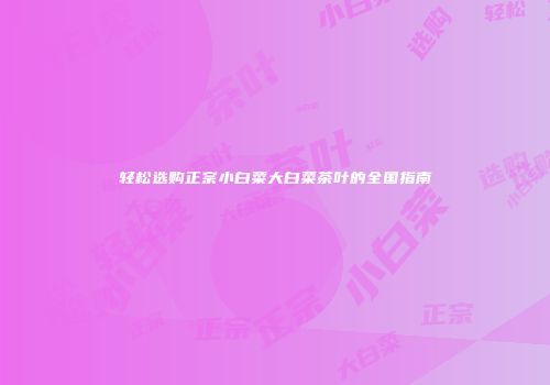 轻松选购正宗小白菜大白菜茶叶的全国指南