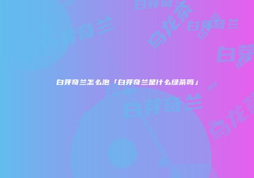 白芽奇兰怎么泡「白芽奇兰是什么绿茶吗」