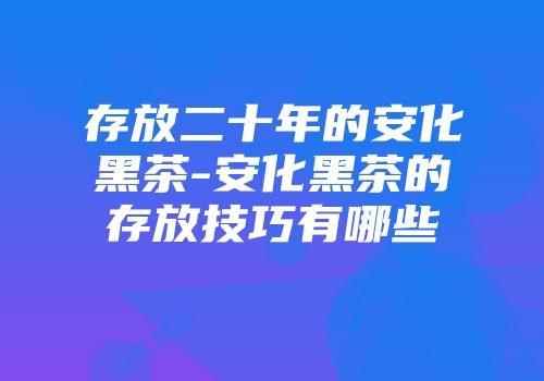 存放二十年的安化黑茶-安化黑茶的存放技巧有哪些