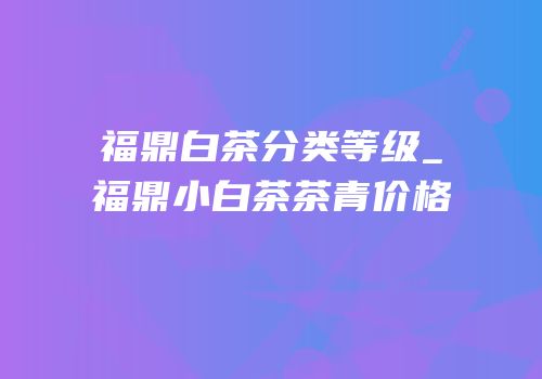福鼎白茶分类等级_福鼎小白茶茶青价格