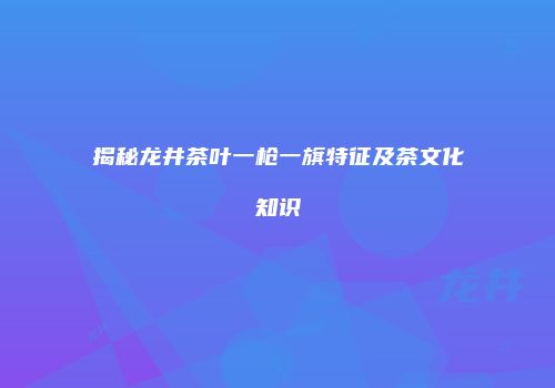 揭秘龙井茶叶一枪一旗特征及茶文化知识