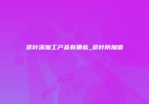 茶叶深加工产品有哪些_茶叶附加值