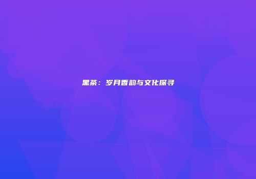 黑茶：岁月香韵与文化探寻