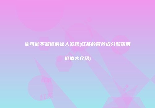 你可能不知道的惊人发现(红茶的营养成分和药用价值大介绍)