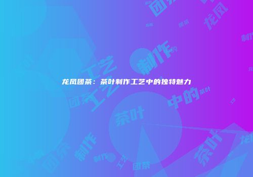 龙凤团茶：茶叶制作工艺中的独特魅力