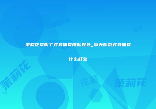 茉莉花茶喝了对身体有哪些好处_每天喝茶对身体有什么好处