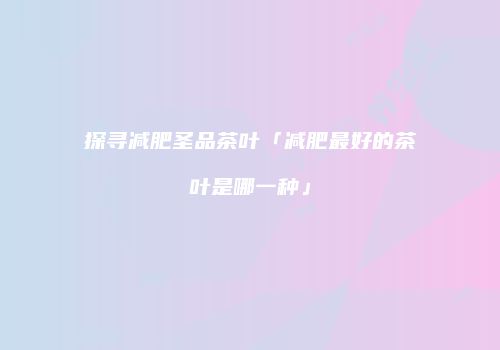 探寻减肥圣品茶叶「减肥最好的茶叶是哪一种」