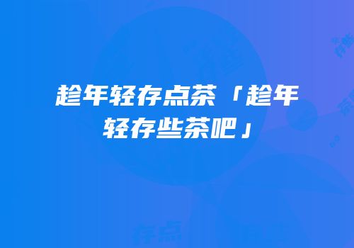 趁年轻存点茶「趁年轻存些茶吧」