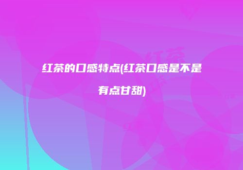 红茶的口感特点(红茶口感是不是有点甘甜)