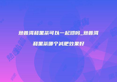 熟普洱和黑茶可以一起沏吗_熟普洱和黑茶哪个减肥效果好