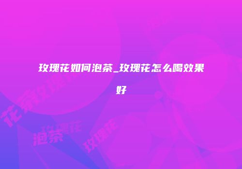 玫瑰花如何泡茶_玫瑰花怎么喝效果好