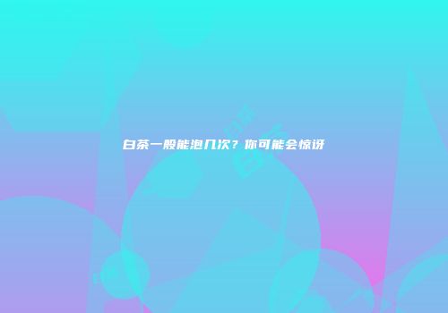 白茶一般能泡几次？你可能会惊讶