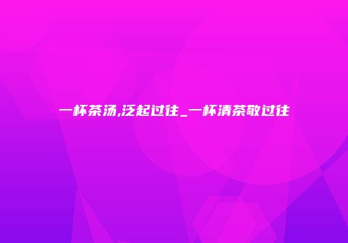 一杯茶汤,泛起过往_一杯清茶敬过往