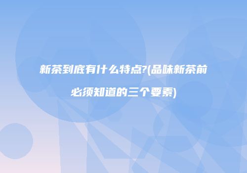 新茶到底有什么特点?(品味新茶前必须知道的三个要素)