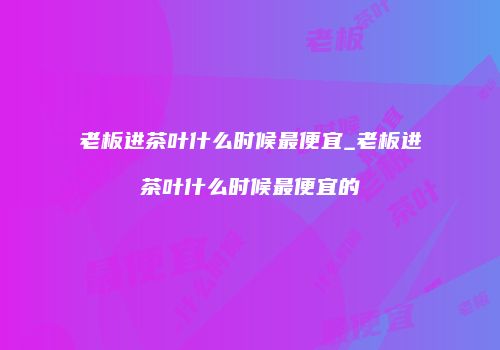 老板进茶叶什么时候最便宜_老板进茶叶什么时候最便宜的