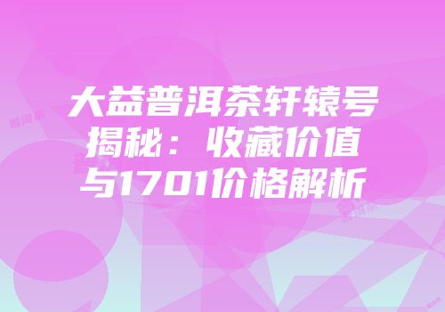 大益普洱茶轩辕号揭秘：收藏价值与1701价格解析