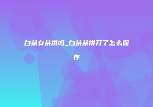 白茶有茶饼吗_白茶茶饼开了怎么保存