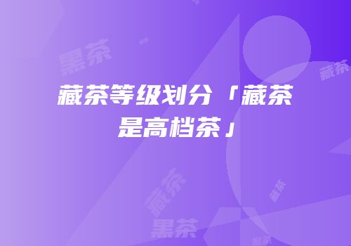 藏茶等级划分「藏茶是高档茶」