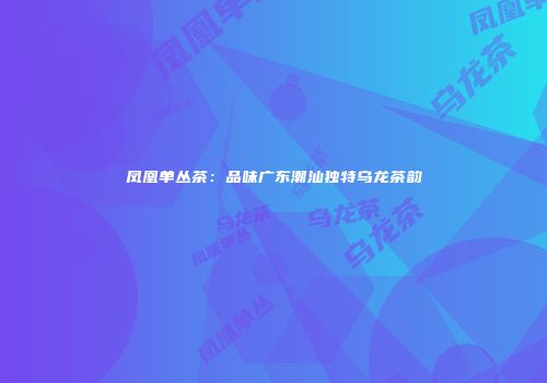 凤凰单丛茶：品味广东潮汕独特乌龙茶韵