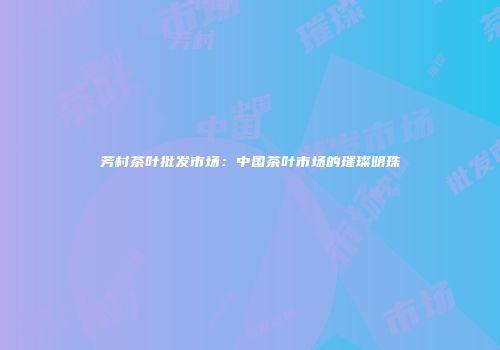芳村茶叶批发市场：中国茶叶市场的璀璨明珠