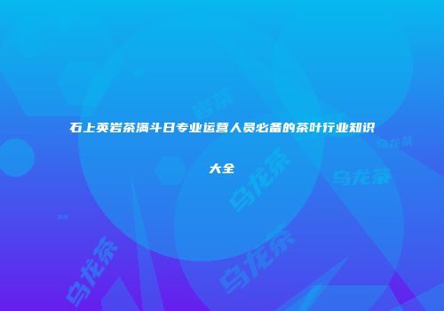 石上英岩茶满斗日专业运营人员必备的茶叶行业知识大全