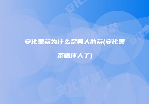 安化黑茶为什么是男人的茶(安化黑茶喝坏人了)