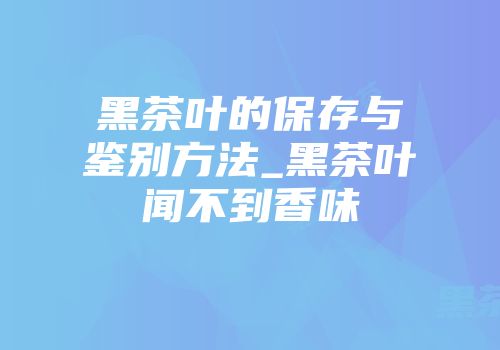 黑茶叶的保存与鉴别方法_黑茶叶闻不到香味