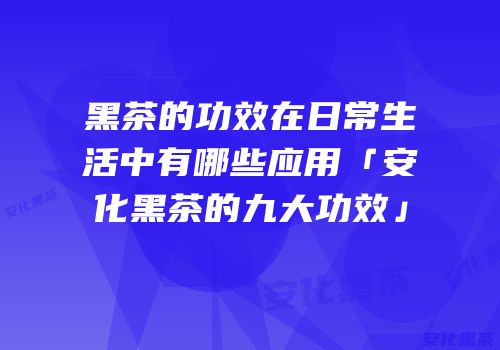 黑茶的功效在日常生活中有哪些应用「安化黑茶的九大功效」