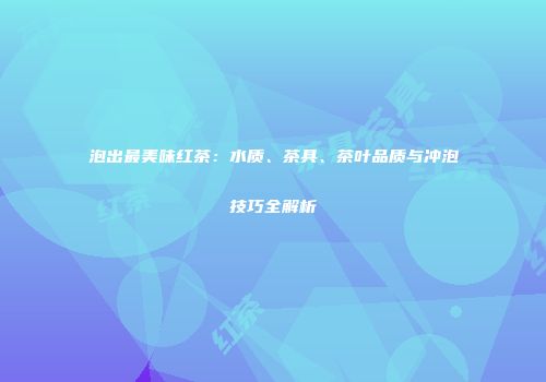 泡出最美味红茶：水质、茶具、茶叶品质与冲泡技巧全解析