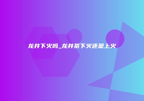 龙井下火吗_龙井茶下火还是上火