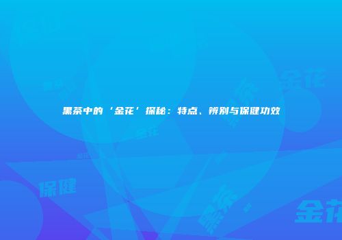 黑茶中的‘金花’探秘：特点、辨别与保健功效