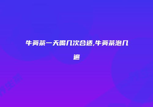 牛蒡茶一天喝几次合适,牛蒡茶泡几遍