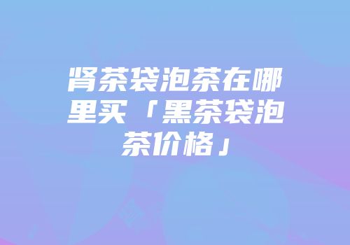 肾茶袋泡茶在哪里买「黑茶袋泡茶价格」