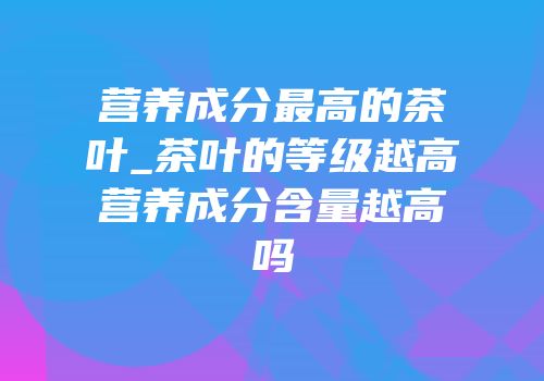 营养成分最高的茶叶_茶叶的等级越高营养成分含量越高吗