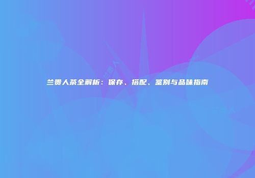 兰贵人茶全解析：保存、搭配、鉴别与品味指南