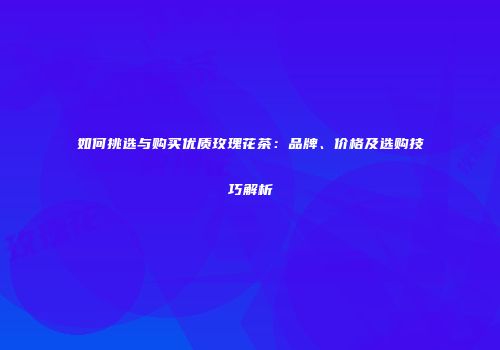 如何挑选与购买优质玫瑰花茶：品牌、价格及选购技巧解析